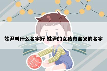 姓尹叫什么名字好 姓尹的女孩有含义的名字