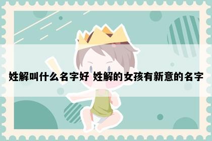 姓解叫什么名字好 姓解的女孩有新意的名字